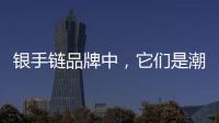銀手鏈品牌中，它們是潮人最關注的銀飾手鏈品牌！
