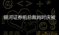 銀河證券前總裁肖時慶被拘原因成謎