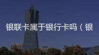 銀聯卡屬于銀行卡嗎（銀聯卡和銀行卡的區別）