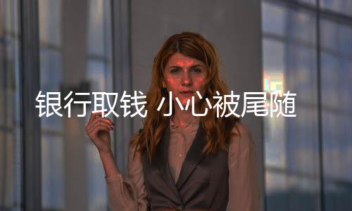 銀行取錢 小心被尾隨
