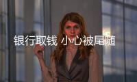 銀行取錢 小心被尾隨