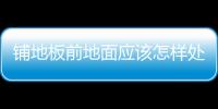 鋪地板前地面應(yīng)該怎樣處理？詳細(xì)步驟詳細(xì)說(shuō)明