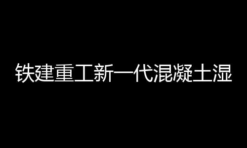 鐵建重工新一代混凝土濕噴機上市，賦能隧道工程建設