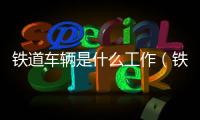 鐵道車輛是什么工作（鐵道車輛是干什么的）