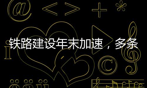 鐵路建設年末加速，多條新開工線路密集落地