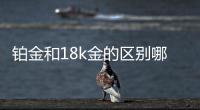 鉑金和18k金的區別哪個值錢，18k白金與鉑金的區別