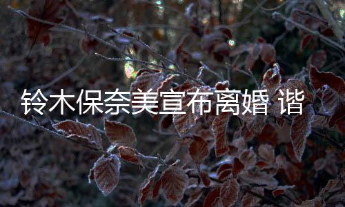 鈴木保奈美宣布離婚 諧星老公養(yǎng)育孩子告一段落