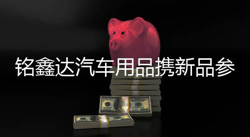銘鑫達汽車用品攜新品參展汽車配件展 以創新形式博眾人眼球