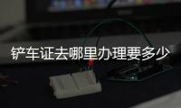 鏟車證去哪里辦理要多少錢（鏟車證）