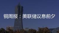 銅周報(bào)：美聯(lián)儲議息前夕，銅價震蕩為主