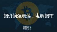 銅價偏強震蕩，電解銅市場下游消費不佳
