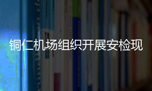 銅仁機場組織開展安檢現場遇消防事件時的應急處置演練