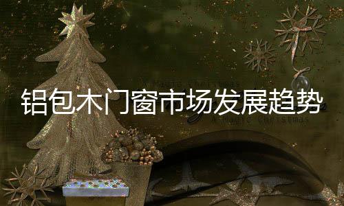 鋁包木門窗市場發展趨勢報告