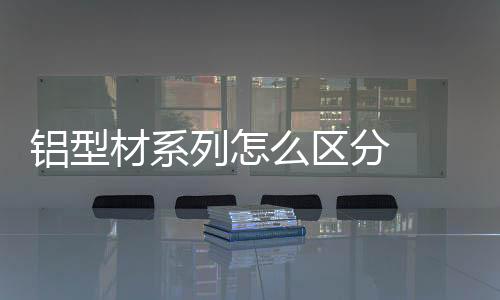 鋁型材系列怎么區(qū)分  鋁型材標(biāo)桿品牌,行業(yè)資訊