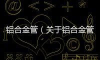 鋁合金管（關于鋁合金管的基本情況說明介紹）