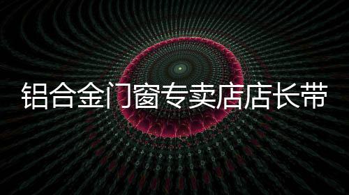 鋁合金門窗專賣店店長帶活一個店,行業(yè)資訊