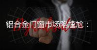 鋁合金門窗市場陷尷尬：旺季不旺，淡季不淡,行業資訊