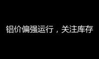 鋁價偏強運行，關(guān)注庫存變化