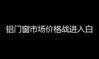 鋁門窗市場價格戰進入白熱化 惡性競爭初露端倪