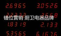 錯位營銷 廚衛電器品牌還需有全新的創新意識