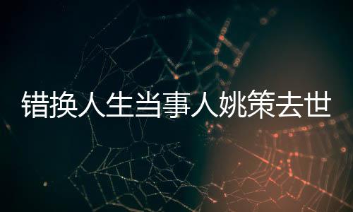 錯換人生當(dāng)事人姚策去世 生命最后滿是對家人的不舍