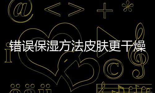 錯(cuò)誤保濕方法皮膚更干燥