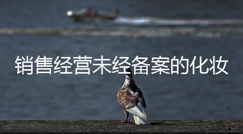 銷售經營未經備案的化妝品 廈門4家企業受罰