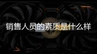 銷售人員的素質是什么樣的 銷售人員的素質是什么