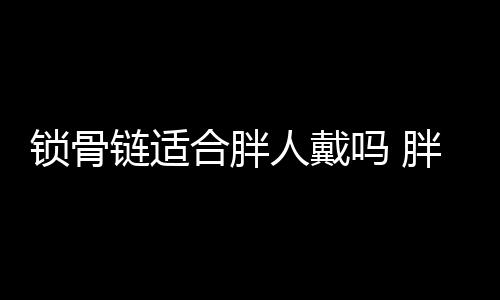 鎖骨鏈適合胖人戴嗎 胖的人戴什么首飾好看