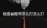 鍵盤省略號怎么打怎么打出來（鍵盤省略號怎么打）