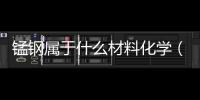 錳鋼屬于什么材料化學(xué)（錳鋼屬于什么材料）