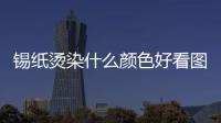 錫紙燙染什么顏色好看圖片（錫紙燙染什么顏色好看）