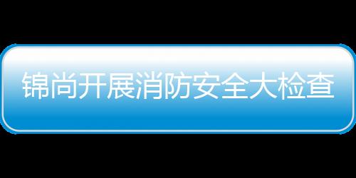 錦尚開展消防安全大檢查行動