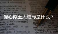 錦心似玉大結局是什么？錦心似玉電視劇大結局介紹