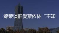 錦榮談舊愛蔡依林“不知道我單身！”