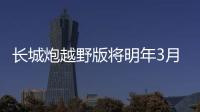 長城炮越野版將明年3月份上市 硬派皮卡