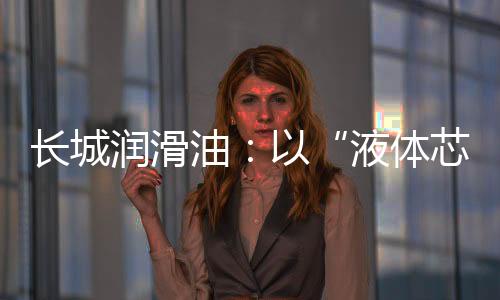 長城潤滑油：以“液體芯片”技術高質量助力 “中國智造”