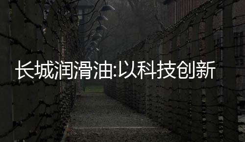 長城潤滑油:以科技創新領航,驅動潤滑行業新變革