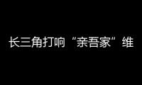 長(zhǎng)三角打響“親吾家”維權(quán)品牌 異地消費(fèi)投訴享“同城待遇”
