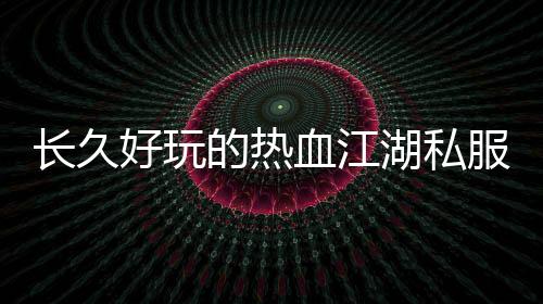 長(zhǎng)久好玩的熱血江湖私服,久趣熱血江湖私服，重燃你的江湖夢(mèng)!