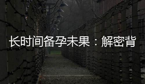 長時間備孕未果：解密背后的隱情和科學應對方法