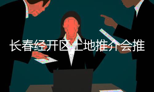 長(zhǎng)春經(jīng)開區(qū)土地推介會(huì)推出18宗地塊 中海、華潤(rùn)等70家房企到場(chǎng)