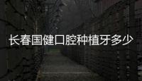 長(zhǎng)春國(guó)健口腔種植牙多少錢(qián)一顆?價(jià)格表顯示單顆種植牙2980元+,支持提前預(yù)約