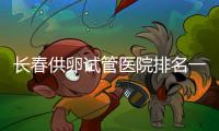 長春供卵試管醫院排名一覽表，前三位助孕成功率高費用還低
