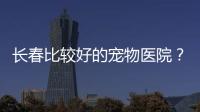 長春比較好的寵物醫院？ 長春寵物醫院排行榜