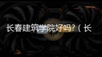 長春建筑學院好嗎?（長春建筑學院和吉林建筑學院哪個好）