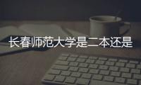 長春師范大學是二本還是一本排名，長春師范大學是二本還是一本