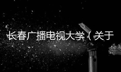 長春廣播電視大學(xué)（關(guān)于長春廣播電視大學(xué)的基本情況說明介紹）