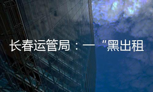 長春運管局：一“黑出租”司機使用計價器干擾設備，罰款五千