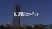 長曬斑怎樣辦